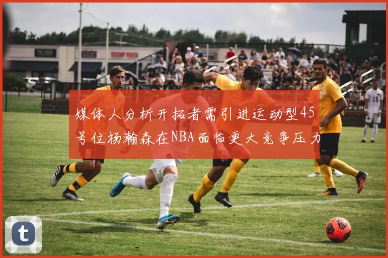媒体人分析开拓者需引进运动型45号位杨瀚森在NBA面临更大竞争压力