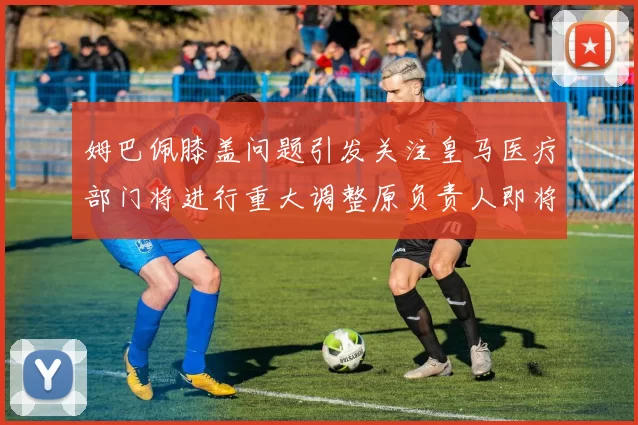 姆巴佩膝盖问题引发关注皇马医疗部门将进行重大调整原负责人即将离任