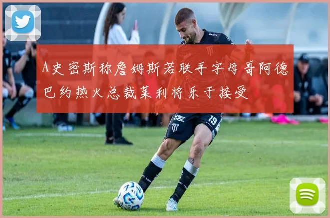 A史密斯称詹姆斯若联手字母哥阿德巴约热火总裁莱利将乐于接受