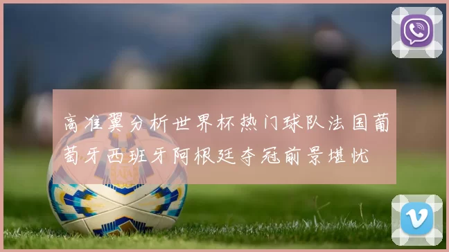 高准翼分析世界杯热门球队法国葡萄牙西班牙阿根廷夺冠前景堪忧