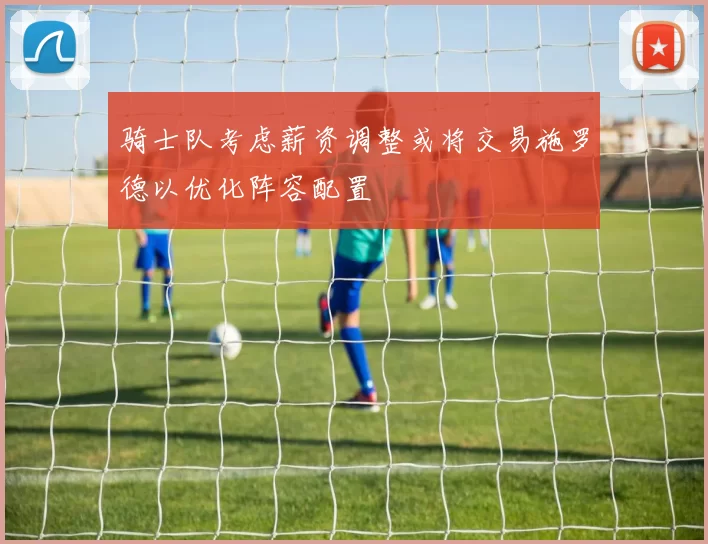骑士队考虑薪资调整或将交易施罗德以优化阵容配置