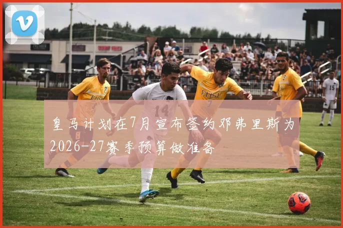 皇马计划在7月宣布签约邓弗里斯为2026-27赛季预算做准备
